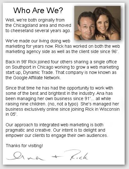 Who Are We - Well, we’re both orginally from  the Chicagoland area and moved out  to cheeseland several years ago.   We’ve made our living doing web  marketing for years now. Rick has worked on both the web marketing agency side as well as the client side since 96’.  Back in 98’ Rick joined four others sharing a single office on Southport in Chicago working to grow a web marketing start up, Dynamic Trade. That company is now known as the Google Affiliate Network.  Since that time he has had the opportunity to work with some of the best and brightest in the industry. Ana has been managing her own business since 91’... all while raising nine children. (no, not a typo)  She’s managed her business exclusively online since joining Rick in Wisconsin in 05’.   Our approach to integrated web marketing is both  pragmatic and creative. Our intent is to delight and  empower our clients to engage their own audiences.  Thanks for visiting!